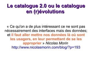Le catalogue 2.0 ou le catalogue en (r)évolutions  « Ce qu'on a de plus intéressant ce ne sont pas nécessairement des interfaces mais des données; et  il faut aller mettre nos données là où sont les usagers, en leur permettant de se les approprier  »  Nicolas Morin  http://www.nicolasmorin.com/blog/?p=193 