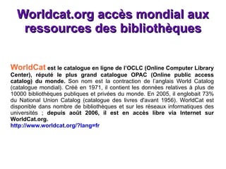 Worldcat.org  accès mondial aux ressources des bibliothèques WorldCat  est le catalogue en ligne de l’OCLC (Online Computer Library Center), réputé le plus grand catalogue OPAC (Online public access catalog) du monde.  Son nom est la contraction de l’anglais World Catalog (catalogue mondial). Créé en 1971, il contient les données relatives à plus de 10000 bibliothèques publiques et privées du monde. En 2005, il englobait 73% du National Union Catalog (catalogue des livres d'avant 1956). WorldCat est disponible dans nombre de bibliothèques et sur les réseaux informatiques des universités ;  depuis août 2006, il est en accès libre via Internet sur WorldCat.org. http://www.worldcat.org/?lang=fr 