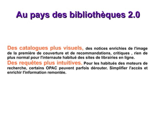 Au pays des bibliothèques 2.0 Des catalogues plus visuels,  des notices enrichies de l'image de la première de couverture et de recommandations, critiques , rien de plus normal pour l'internaute habitué des sites de librairies en ligne. Des requêtes plus intuitives.  Pour les habitués des moteurs de recherche, certains OPAC peuvent parfois dérouter. Simplifier l'accès et enrichir l'information remontée. 