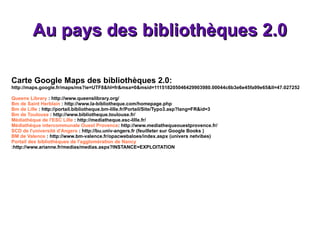 Au pays des bibliothèques 2.0 Carte Google Maps des bibliothèques 2.0: http://maps.google.fr/maps/ms?ie=UTF8&hl=fr&msa=0&msid=111518205046429903980.00044c6b3e6e45fa99e65&ll=47.027252,1.427879&spn=7.220467,11.864548&source=embed Queens Library  :  http://www.queenslibrary.org/ Bm de Saint Herblain  :  http://www.la-bibliotheque.com/homepage.php Bm de Lille  :  http://portail.bibliotheque.bm-lille.fr/Portail/Site/Typo3.asp?lang=FR&id=3 Bm de Toulouse  :  http://www.bibliotheque.toulouse.fr/ Médiathèque de l'ESC Lille  :  http://mediatheque.esc-lille.fr/ Médiathèque intercommunale Ouest Provence :  http://www.mediathequeouestprovence.fr/ SCD de l'université d'Angers  :  http://bu.univ-angers.fr  (feuilleter sur Google Books ) BM de Valence  :  http://www.bm-valence.fr/opacwebaloes/index.aspx  (univers netvibes) Portail des bibliothèques de l'agglomération de Nancy : http://www.arianne.fr/medias/medias.aspx?INSTANCE=EXPLOITATION 