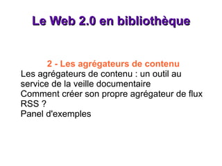 Le Web 2.0 en bibliothèque 2 - Les agrégateurs de contenu Les agrégateurs de contenu : un outil au service de la veille documentaire Comment créer son propre agrégateur de flux RSS ? Panel d'exemples 