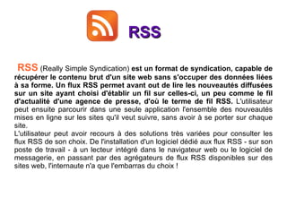 RSS RSS  (Really Simple Syndication)  est un format de syndication, capable de récupérer le contenu brut d'un site web sans s'occuper des données liées à sa forme. Un flux RSS permet avant out de lire les nouveautés diffusées sur un site ayant choisi d'établir un fil sur celles-ci, un peu comme le fil d'actualité d'une agence de presse, d'où le terme de fil RSS.  L'utilisateur peut ensuite parcourir dans une seule application l'ensemble des nouveautés mises en ligne sur les sites qu'il veut suivre, sans avoir à se porter sur chaque site.  L'utilisateur peut avoir recours à des solutions très variées pour consulter les flux RSS de son choix. De l'installation d'un logiciel dédié aux flux RSS - sur son poste de travail - à un lecteur intégré dans le navigateur web ou le logiciel de messagerie, en passant par des agrégateurs de flux RSS disponibles sur des sites web, l'internaute n'a que l'embarras du choix ! 