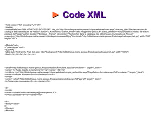 ►  Code XML    <?xml version="1.0" encoding="UTF-8"?> <Module> <ModulePrefs title="BIBLIOTHEQUES DE PESSAC" title_url="http://bibliotheque.mairie-pessac.fr/opacwebaloes/index.aspx" directory_title="Rechercher dans le catalogue des bibliothèques de Pessac" author="C.Komorowski" author_email="biblio.ntic@mairie-pessac.fr" author_affiliation="Responsable du reseau de lecture publique de Pessac" author_location="Bordeaux - France"  description="Rechercher dans le catalogue des bibliotheques municipales de Pessac"  screenshot="http://bibliotheque.mairie-pessac.fr/stockage/nouveautesD.jpg" thumbnail="http://bibliotheque.mairie-pessac.fr/stockage/cadregauche4.jpg" width="350" height="150"> </ModulePrefs> <Content type="html"> <![CDATA[ <table style="font-family: Arial; font-size: 10pt;" background="http://bibliotheque.mairie-pessac.fr/stockage/cadregauche4.jpg" width="100%"> <tbody><tr><td><br><br><br><br> <a href="http://bibliotheque.mairie-pessac.fr/opacwebaloes/formulaire.aspx?IdFormulaire=1" target="_blank"> <center><b>Accès direct à la recherche</b></a></center></td></tr> <tr><td><a href="http://bibliotheque.mairie-pessac.fr/opacwebaloes/compte_authentifier.aspx?PageRetour=formulaire.aspx?IdFormulaire=1" target="_blank"> <center><b>Accès abonnés</b></a></center></td></tr> <tr><td> <center><a href="http://bibliotheque.mairie-pessac.fr/opacwebaloes/index.aspx?IdPage=29" target="_blank"> <b>Paniers des nouveautés</b></a></center></td> </tr> <tr><td> <center><a href="mailto:mediatheque@mairie-pessac.fr"> <b>Nous contacter</b></a></center></td> </tr> </tbody></table> ]]> </Content> </Module> 