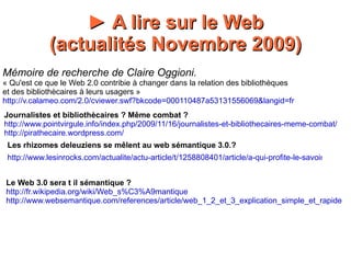 http://www.lesinrocks.com/actualite/actu-article/t/1258808401/article/a-qui-profite-le-savoir-dematerialise/ Les rhizomes deleuziens se mêlent au web sémantique 3.0.? Le Web 3.0 sera t il sémantique ? http://fr.wikipedia.org/wiki/Web_s%C3%A9mantique http://www.websemantique.com/references/article/web_1_2_et_3_explication_simple_et_rapide http://www.pointvirgule.info/index.php/2009/11/16/journalistes-et-bibliothecaires-meme-combat/ http://pirathecaire.wordpress.com/ ►  A lire sur le Web (actualités Novembre 2009) Mémoire de recherche de Claire Oggioni. « Qu'est ce que le Web 2.0 contribie à changer dans la relation des bibliothèques  et des bibliothècaires à leurs usagers » http://v.calameo.com/2.0/cviewer.swf?bkcode=000110487a53131556069&langid=fr Journalistes et bibliothècaires ? Même combat ? 