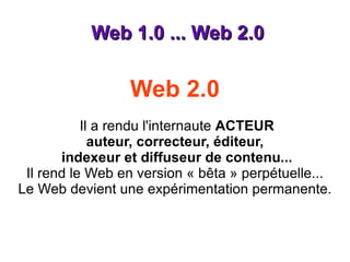 Web 1.0 ... Web 2.0 Web 2.0    Il a rendu l'internaute  ACTEUR auteur, correcteur, éditeur,  indexeur et diffuseur de contenu... Il rend le Web en version « bêta » perpétuelle... Le Web devient une expérimentation permanente. 