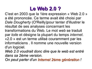 Le Web 2.0 ?  C'est en 2003 que la 1ère expression « Web 2.0 » a été prononcée. Ce terme avait été choisi par  Dale Dougherty  (O'Reilly)pour tenter d'illustrer le résultat de ses analyses concernant les transformations du Web. Le mot  web  se traduit par  toile  et désigne la plupart du temps  internet . «2.0 » est un terme utilisé couramment par les informaticiens . Il nomme une nouvelle version d'un logiciel. Web 2.0 voudrait donc dire que le web est entré dans sa 2ème version.  On peut parler d'un  Internet 2ème génération  ! 