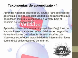 Taxonomías de aprendizaje - 1

Aprender haciendo (learning-by-doing): Para este tipo de
aprendizaje son de especial utilidad las herramientas que
permiten la lectura y la escritura en la Web, bajo el
principio de “ensayo-error”

Aprender interactuando (learning-by-interacting): Una de
las principales cualidades de las plataformas de gestión
de contenidos es que además de estar escritas con
hipervínculos, ofrecen la posibilidad de intercambiar ideas
con el resto de los usuarios de Internet.
 