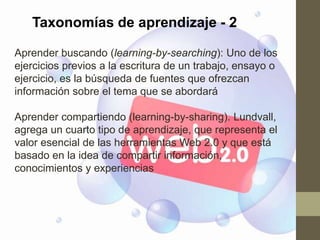 Taxonomías de aprendizaje - 2

Aprender buscando (learning-by-searching): Uno de los
ejercicios previos a la escritura de un trabajo, ensayo o
ejercicio, es la búsqueda de fuentes que ofrezcan
información sobre el tema que se abordará

Aprender compartiendo (learning-by-sharing). Lundvall,
agrega un cuarto tipo de aprendizaje, que representa el
valor esencial de las herramientas Web 2.0 y que está
basado en la idea de compartir información,
conocimientos y experiencias
 