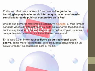Podemos referirnos a la Web 2.0 como aquelconjunto de
tecnologías y aplicaciones de Internet que hacen mucho más
sencilla la tarea de publicar contenidos en la Red.

Uno de sus primeros referentes lo constituye Youtube. El más famoso
portal de vídeos de Internet basa su éxito en la enorme facilidad para
subir cualquier vídeo a su sistema por parte de los propios usuarios,
compartiéndolo de modo casi instantáneo con el mundo.

En la Web 2.0 el internauta se libera de su tradicional papel
pasivo, como mero “consumidor” de la Red, para convertirse en un
activo “creador” de contenidos para el medio.
 