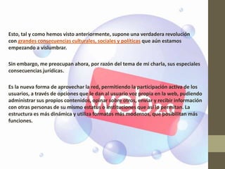 Esto, tal y como hemos visto anteriormente, supone una verdadera revolución
con grandes consecuencias culturales, sociales y políticas que aún estamos
empezando a vislumbrar.

Sin embargo, me preocupan ahora, por razón del tema de mi charla, sus especiales
consecuencias jurídicas.

Es la nueva forma de aprovechar la red, permitiendo la participación activa de los
usuarios, a través de opciones que le dan al usuario voz propia en la web, pudiendo
administrar sus propios contenidos, opinar sobre otros, enviar y recibir información
con otras personas de su mismo estatus o instituciones que así lo permitan. La
estructura es más dinámica y utiliza formatos más modernos, que posibilitan más
funciones.
 