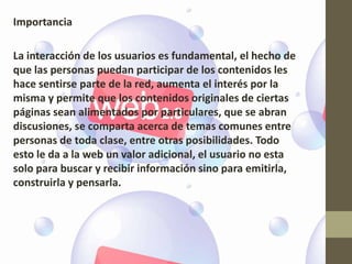 Importancia

La interacción de los usuarios es fundamental, el hecho de
que las personas puedan participar de los contenidos les
hace sentirse parte de la red, aumenta el interés por la
misma y permite que los contenidos originales de ciertas
páginas sean alimentados por particulares, que se abran
discusiones, se comparta acerca de temas comunes entre
personas de toda clase, entre otras posibilidades. Todo
esto le da a la web un valor adicional, el usuario no esta
solo para buscar y recibir información sino para emitirla,
construirla y pensarla.
 