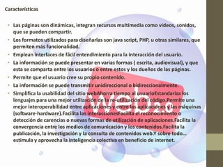 Características

 • Las páginas son dinámicas, integran recursos multimedia como videos, sonidos,
   que se pueden compartir.
 • Los formatos utilizados para diseñarlas son java script, PHP, u otras similares, que
   permiten más funcionalidad.
 • Emplean interfaces de fácil entendimiento para la interacción del usuario.
 • La información se puede presentar en varias formas ( escrita, audiovisual), y que
   esta se comparta entre los usuarios o entre estos y los dueños de las páginas.
 • Permite que el usuario cree su propio contenido.
 • La información se puede transmitir unidireccional o bidireccionalmente.
 • Simplifica la usabilidad del sitio webAhorra tiempo al usuarioEstandariza los
   lenguajes para una mejor utilización de la re-utilización del código.Permite una
   mejor interoperabilidad entre aplicaciones y entre las aplicaciones y las máquinas
   (software-hardware).Facilita las interaccionesFacilita el reconocimiento o
   detección de carencias o nuevas formas de utilización de aplicaciones.Facilita la
   convergencia entre los medios de comunicación y los contenidos.Facilita la
   publicación, la investigación y la consulta de contenidos web.Y sobre todo…
   estimula y aprovecha la inteligencia colectiva en beneficio de internet.
 
