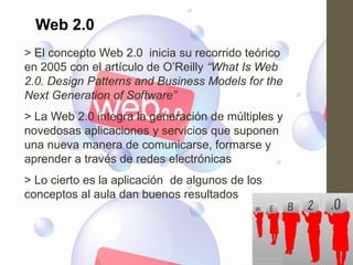 Web 2.0
> El concepto Web 2.0 inicia su recorrido teórico
en 2005 con el artículo de O‟Reilly “What Is Web
2.0. Design Patterns and Business Models for the
Next Generation of Software”
> La Web 2.0 integra la generación de múltiples y
novedosas aplicaciones y servicios que suponen
una nueva manera de comunicarse, formarse y
aprender a través de redes electrónicas
> Lo cierto es la aplicación de algunos de los
conceptos al aula dan buenos resultados
 