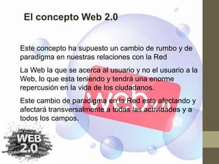 El concepto Web 2.0


Este concepto ha supuesto un cambio de rumbo y de
paradigma en nuestras relaciones con la Red
La Web la que se acerca al usuario y no el usuario a la
Web, lo que esta teniendo y tendrá una enorme
repercusión en la vida de los ciudadanos.
Este cambio de paradigma en la Red esta afectando y
afectará transversalmente a todas las actividades y a
todos los campos.
 
