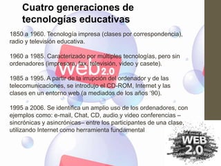 Cuatro generaciones de
    tecnologías educativas
1850 a 1960. Tecnología impresa (clases por correspondencia),
radio y televisión educativa.

1960 a 1985. Caracterizado por múltiples tecnologías, pero sin
ordenadores (impresora, fax, televisión, video y casete).

1985 a 1995. A partir de la irrupción del ordenador y de las
telecomunicaciones, se introdujo el CD-ROM, Internet y las
clases en un entorno web (a mediados de los años „90).

1995 a 2006. Se identifica un amplio uso de los ordenadores, con
ejemplos como: e-mail, Chat, CD, audio y video conferencias –
sincrónicas y asincrónicas– entre los participantes de una clase,
utilizando Internet como herramienta fundamental
 
