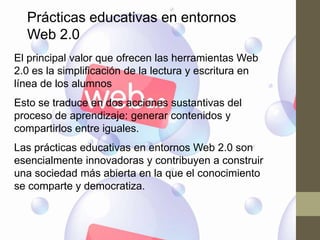 Prácticas educativas en entornos
  Web 2.0
El principal valor que ofrecen las herramientas Web
2.0 es la simplificación de la lectura y escritura en
línea de los alumnos
Esto se traduce en dos acciones sustantivas del
proceso de aprendizaje: generar contenidos y
compartirlos entre iguales.
Las prácticas educativas en entornos Web 2.0 son
esencialmente innovadoras y contribuyen a construir
una sociedad más abierta en la que el conocimiento
se comparte y democratiza.
 