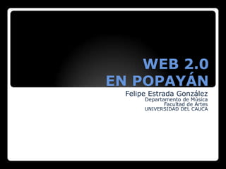 WEB 2.0 EN POPAYÁN Felipe Estrada González Departamento de Música  Facultad de Artes  UNIVERSIDAD DEL CAUCA 