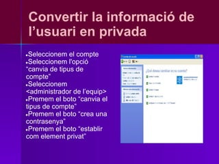 Convertir la informació de
    l’usuari en privada
●Seleccionem el compte
●Seleccionem l'opció
“canvia de tipus de
compte”
●Seleccionem
<administrador de l’equip>
●Premem el boto “canvia el
tipus de compte”
●Premem el boto “crea una
contrasenya”
●Premem el boto “establir
com element privat”
 
