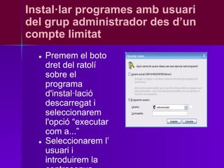 Instal·lar programes amb usuari
del grup administrador des d’un
compte limitat
  ●   Premem el boto
      dret del ratolí
      sobre el
      programa
      d'instal·lació
      descarregat i
      seleccionarem
      l'opció “executar
      com a...”
  ●   Seleccionarem l’
      usuari i
      introduirem la
 