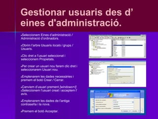 Gestionar usuaris des d’
eines d'administració.
Seleccionem Eines d’administració /
●
Administració d’ordinadors.

Obrim l’arbre Usuaris locals i grups /
●
Usuaris.

●Clic dret a l’usuari seleccionat i
seleccionem Propietats.

●Per crear un usuari nou farem clic dret i
seleccionarem Usuari nou.

●Emplenarem les dades necessàries i
premem el botó Crear / Cerrar.

●Canviem d’usuari prement [windows+I]
●Seleccionem l’usuari creat i acceptem l’
avís.

●Emplenarem les dades de l’antiga
contraseña i la nova.

Premem el botó Acceptar.
●
 