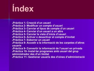 Índex
●Pràctica 1- Creació d’un usuari
●Pràctica 2- Modificar un compte d’usuari
●Pràctica 3- Canviar el tipus de compte d’un usuari
●Pràctica 4- Canviar d’un usuari a un altre
●Pràctica 5- Canviar la vista d’inicis d’usuari
●Pràctica 6- Activar o desactivar el compte d’invitat
●Pràctica 7- Esborrar un usuari
●Pràctica 8- Accedir a la informació de les carpetes d’altres
usuaris
●Pràctica 9- Convertir la informació de l’usuari en privada
●Pràctica 10- Instal·lar programes amb usuari del grup
administrador des d’un limitat
●Pràctica 11- Gestionar usuaris des d’eines d’administració
 