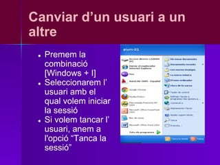Canviar d’un usuari a un
altre
 ●   Premem la
     combinació
     [Windows + I]
 ●   Seleccionarem l’
     usuari amb el
     qual volem iniciar
     la sessió
 ●   Si volem tancar l’
     usuari, anem a
     l'opció “Tanca la
     sessió”
 