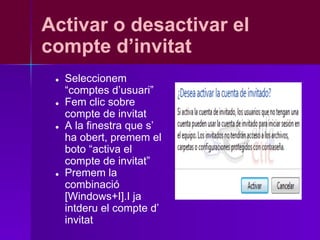 Activar o desactivar el
compte d’invitat
 ●   Seleccionem
     “comptes d’usuari”
 ●   Fem clic sobre
     compte de invitat
 ●   A la finestra que s’
     ha obert, premem el
     boto “activa el
     compte de invitat”
 ●   Premem la
     combinació
     [Windows+I].I ja
     intderu el compte d’
     invitat
 