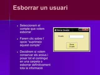 Esborrar un usuari

 ●   Seleccionem el
     compte que volem
     esborrar

 ●   Farem clic sobre l’
     opcio “suprimeix
     aquest compte”

 ●   Decidirem si volem
     conservar els arxius i
     posar tot el contingut
     en una carpeta o
     esborrar definitivament
     tota la informació
 