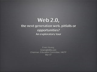 Web 2.0,
the next generation web, pitfalls or
          opportunities?
           An exploratory tour



                  Erwin Huang,
                Erwin@fdlife.com
      Chairman, Education Committee, HKITF
                     Mar 07