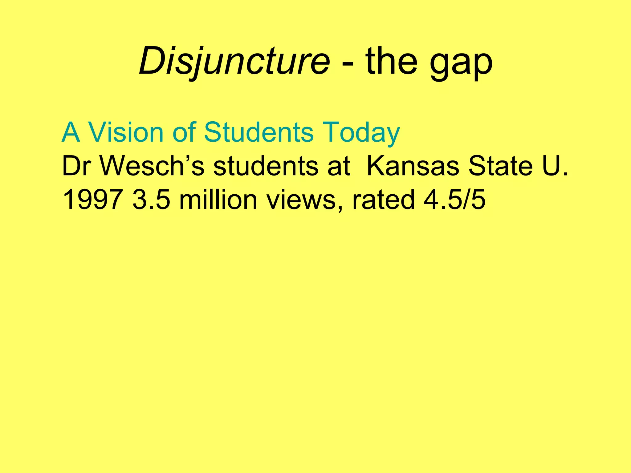 Disjuncture  - the gap A Vision of Students Today Dr Wesch’s students at  Kansas State U.   1997 3.5 million views, rated 4.5/5 