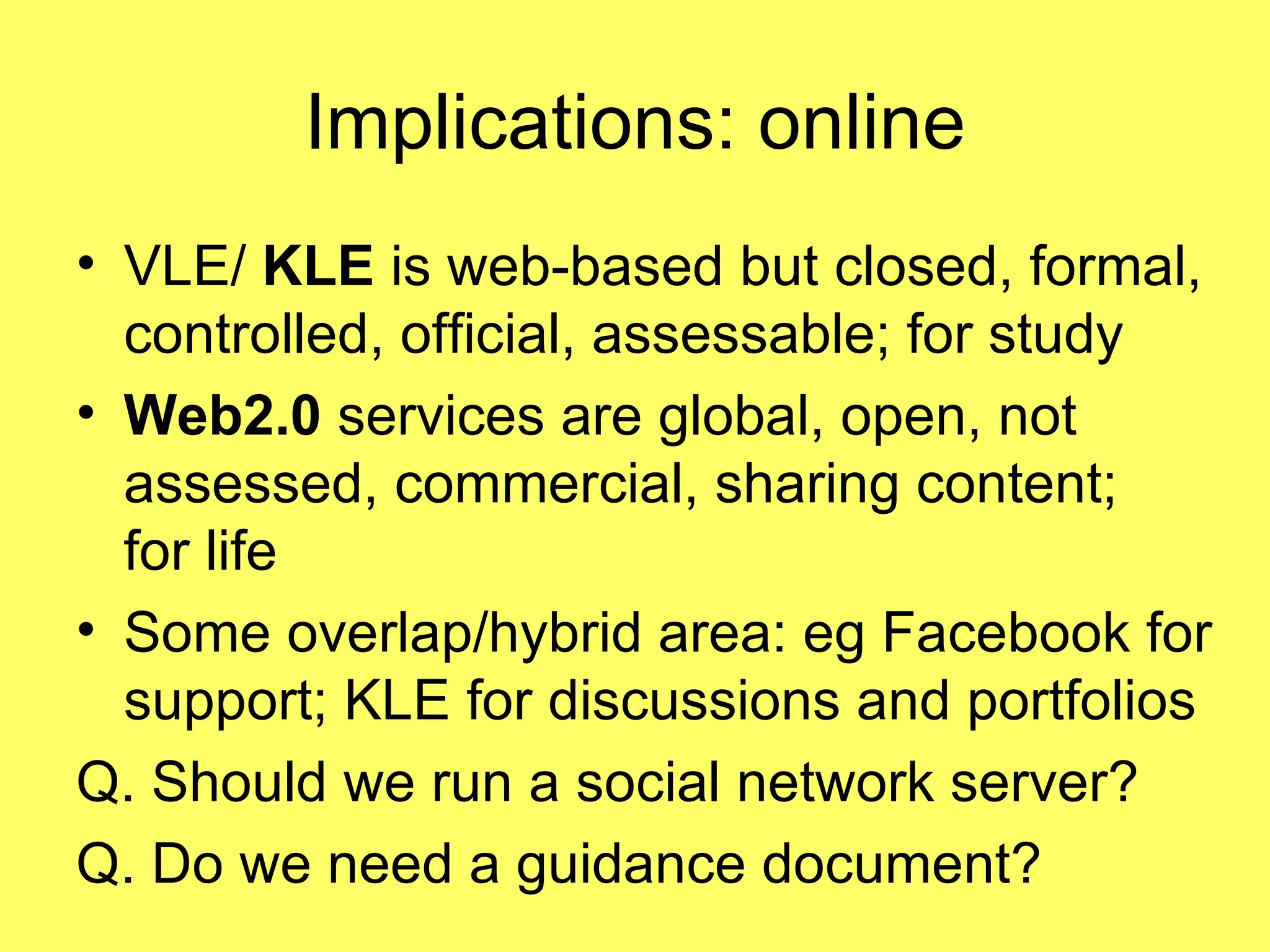 Implications: online VLE/  KLE  is web-based but   closed, formal, controlled, official, assessable; for study Web2.0  services are global, open, not assessed, commercial, sharing content;  for life Some overlap/hybrid area: eg Facebook for support; KLE for discussions and portfolios Q. Should we run a social network server?  Q. Do we need a guidance document? 