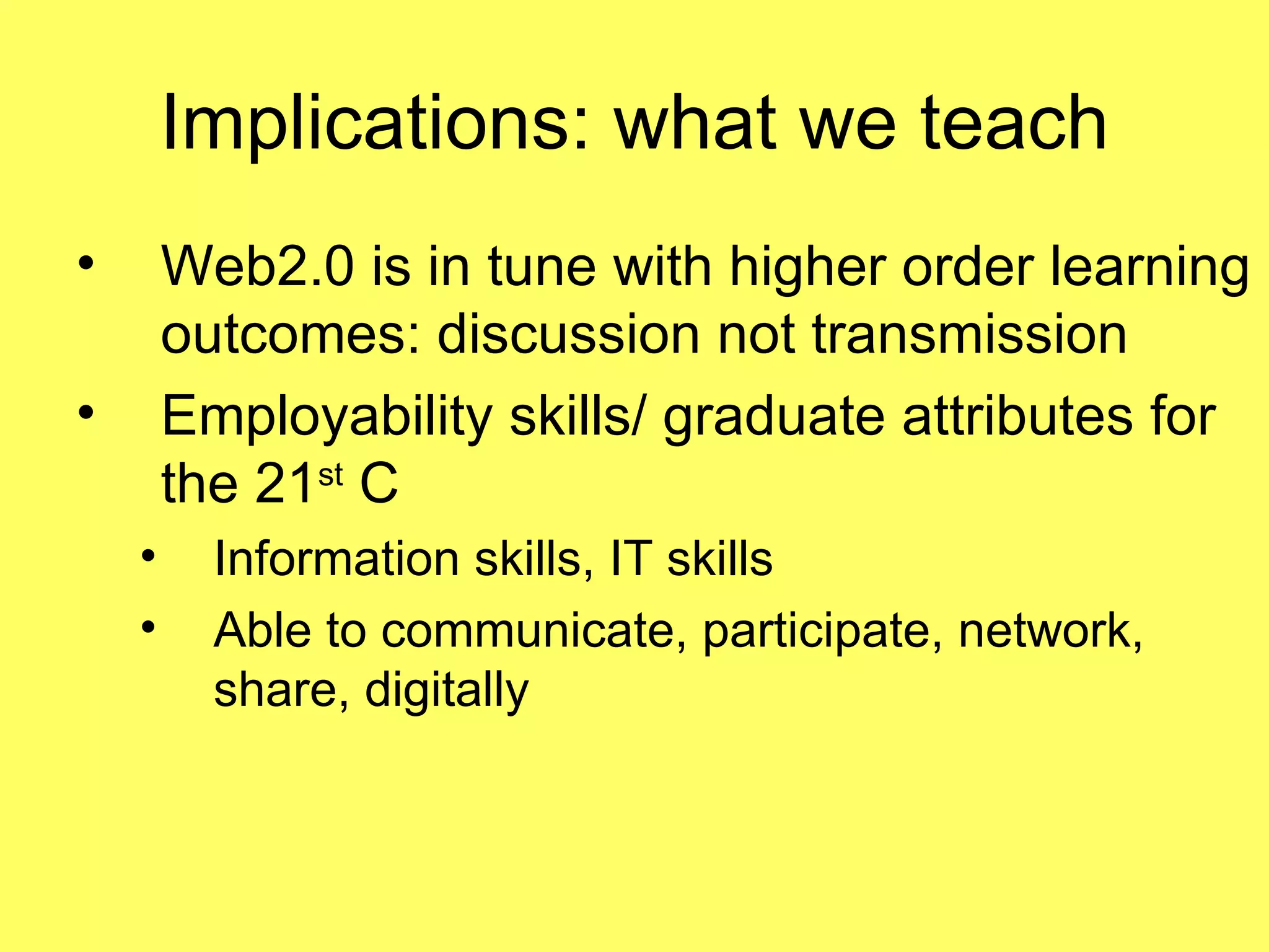 Implications: what we teach Web2.0 is in tune with higher order learning outcomes: discussion not transmission Employability skills/ graduate attributes for the 21 st  C Information skills, IT skills Able to communicate, participate, network, share, digitally 