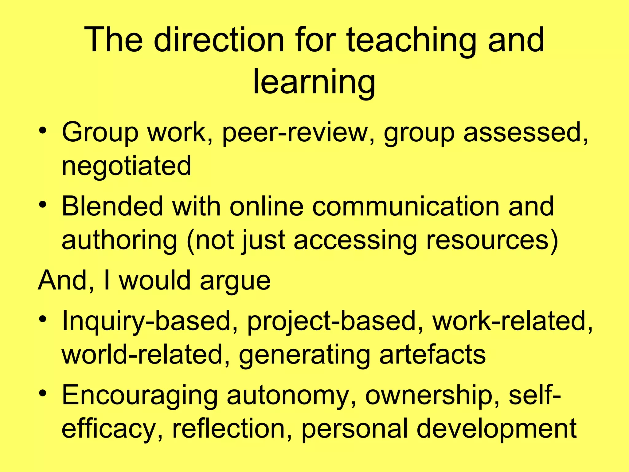 The direction for teaching and learning Group work, peer-review, group assessed, negotiated Blended with online communication and authoring (not just accessing resources) And, I would argue Inquiry-based, project-based, work-related, world-related, generating artefacts Encouraging autonomy, ownership, self-efficacy, reflection, personal development 