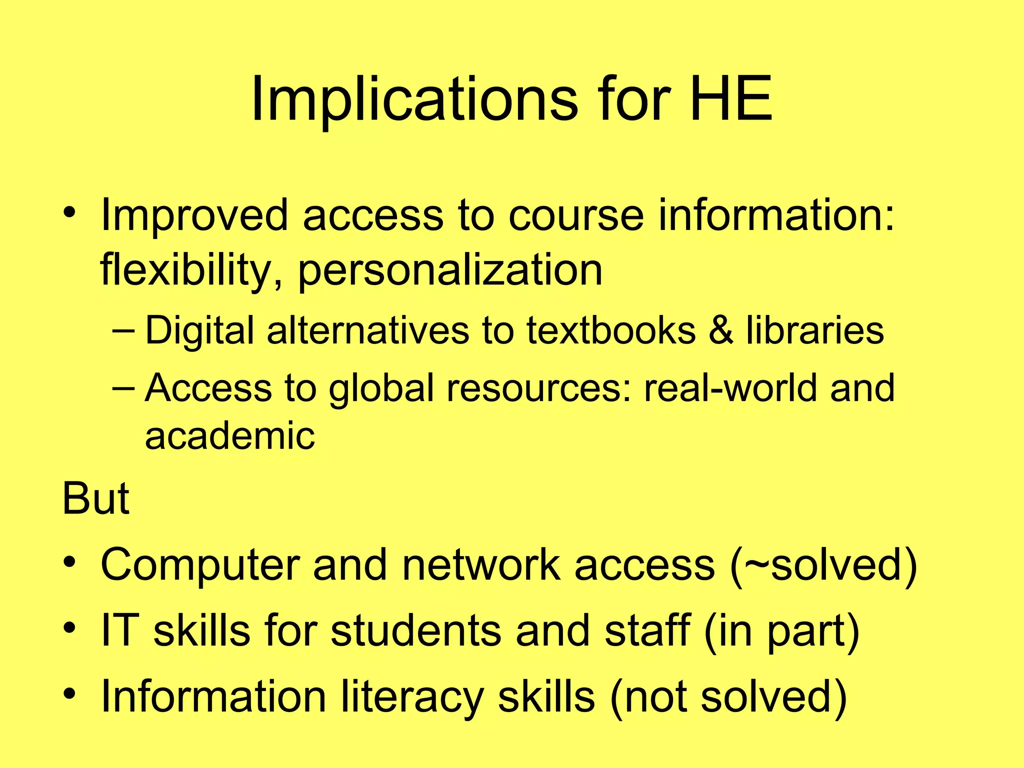 Implications for HE Improved access to course information: flexibility, personalization Digital alternatives to textbooks & libraries Access to global resources: real-world and academic But Computer and network access (~solved) IT skills for students and staff (in part) Information literacy skills (not solved) 