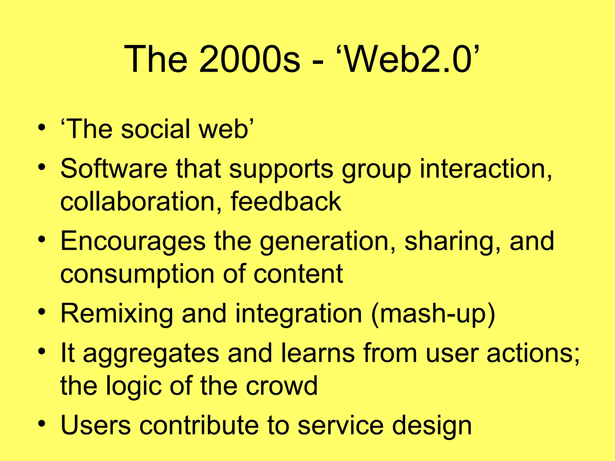 The 2000s - ‘Web2.0’  ‘The social web’ Software that supports group interaction, collaboration, feedback Encourages the generation, sharing, and consumption of content Remixing and integration (mash-up) It aggregates and learns from user actions; the logic of the crowd Users contribute to service design 