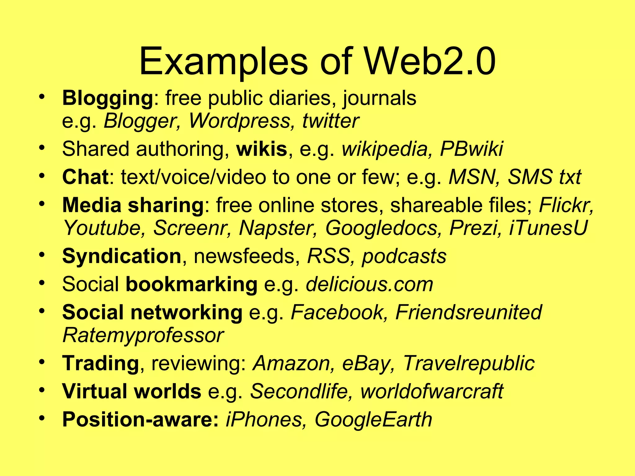 Examples of Web2.0 Blogging : free public diaries, journals e.g.  Blogger, Wordpress, twitter Shared authoring,  wikis , e.g.  wikipedia, PBwiki Chat : text/voice/video to one or few; e.g.  MSN, SMS txt Media sharing : free online stores, shareable files;  Flickr, Youtube, Screenr, Napster, Googledocs, Prezi, iTunesU Syndication , newsfeeds,  RSS, podcasts Social  bookmarking  e.g.  delicious.com Social networking  e.g.  Facebook, Friendsreunited Ratemyprofessor Trading , reviewing:  Amazon, eBay, Travelrepublic  Virtual worlds  e.g.  Secondlife, worldofwarcraft Position-aware:  iPhones, GoogleEarth 