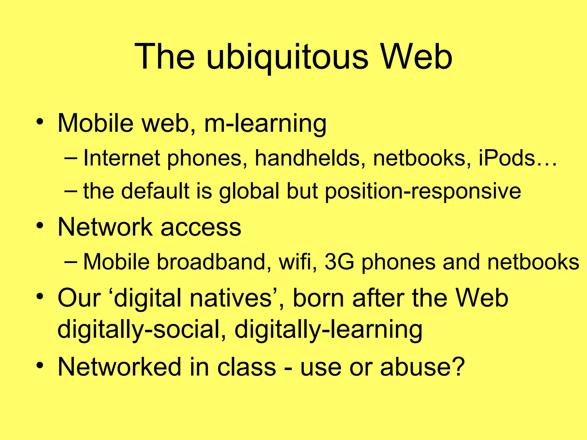 The ubiquitous Web Mobile web, m-learning Internet phones, handhelds, netbooks, iPods… the default is global but position-responsive Network access Mobile broadband, wifi, 3G phones and netbooks Our ‘digital natives’, born after the Web digitally-social, digitally-learning Networked in class - use or abuse? 