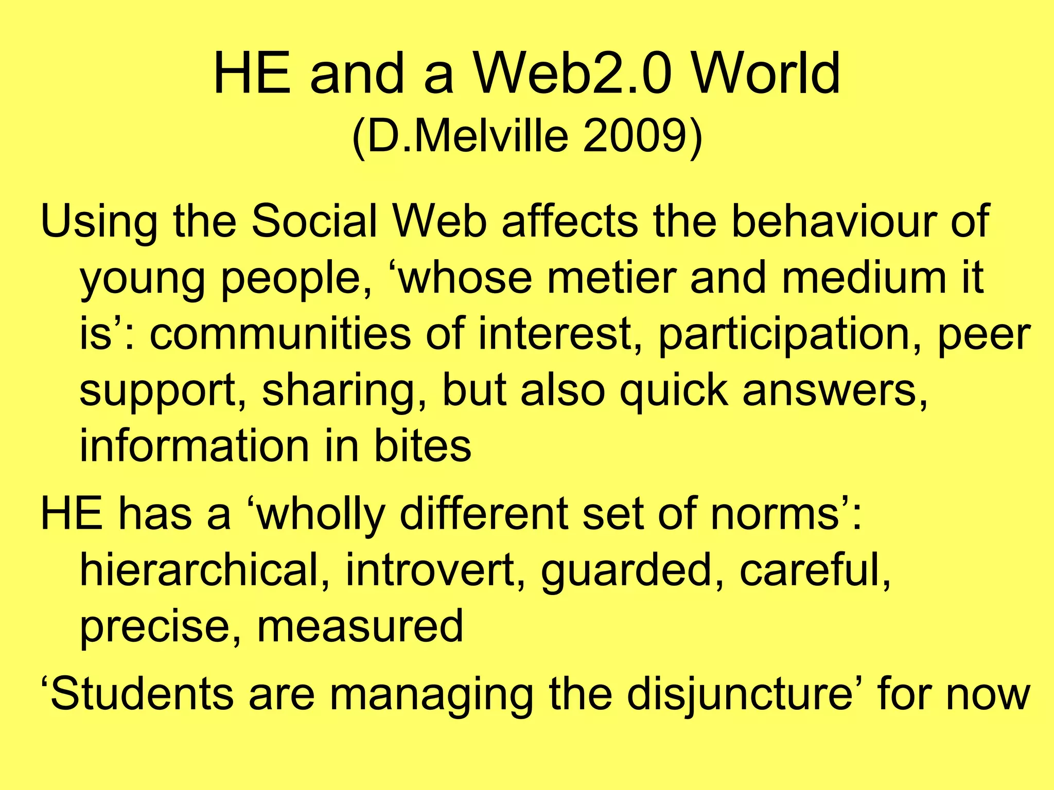 HE and a Web2.0 World (D.Melville 2009) Using the Social Web affects the behaviour of young people, ‘whose metier and medium it is’: communities of interest, participation, peer support, sharing, but also quick answers, information in bites HE has a ‘wholly different set of norms’: hierarchical, introvert, guarded, careful, precise, measured ‘Students are managing the disjuncture’ for now 
