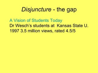 Disjuncture  - the gap A Vision of Students Today Dr Wesch’s students at  Kansas State U.   1997 3.5 million views, rated 4.5/5 