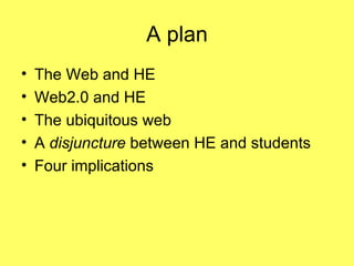 A plan The Web and HE Web2.0 and HE The ubiquitous web A  disjuncture  between HE and students Four implications  