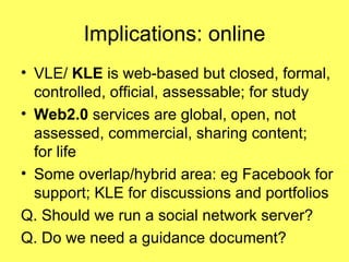 Implications: online VLE/  KLE  is web-based but   closed, formal, controlled, official, assessable; for study Web2.0  services are global, open, not assessed, commercial, sharing content;  for life Some overlap/hybrid area: eg Facebook for support; KLE for discussions and portfolios Q. Should we run a social network server?  Q. Do we need a guidance document? 