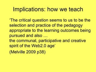 Implications: how we teach ‘The critical question seems to us to be the selection and practice of the pedagogy appropriate to the learning outcomes being pursued and also …  the communal, participative and creative spirit of the Web2.0 age’  (Melville 2009 p38) 