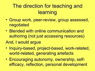 The direction for teaching and learning Group work, peer-review, group assessed, negotiated Blended with online communication and authoring (not just accessing resources) And, I would argue Inquiry-based, project-based, work-related, world-related, generating artefacts Encouraging autonomy, ownership, self-efficacy, reflection, personal development 