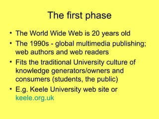 The first phase The World Wide Web is 20 years old The 1990s - global multimedia publishing;  web authors and web readers Fits the traditional University culture of knowledge generators/owners and consumers (students, the public) E.g. Keele University web site or  keele.org.uk 