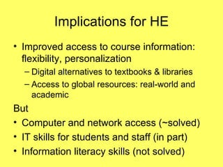 Implications for HE Improved access to course information: flexibility, personalization Digital alternatives to textbooks & libraries Access to global resources: real-world and academic But Computer and network access (~solved) IT skills for students and staff (in part) Information literacy skills (not solved) 