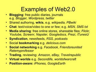 Examples of Web2.0 Blogging : free public diaries, journals e.g.  Blogger, Wordpress, twitter Shared authoring,  wikis , e.g.  wikipedia, PBwiki Chat : text/voice/video to one or few; e.g.  MSN, SMS txt Media sharing : free online stores, shareable files;  Flickr, Youtube, Screenr, Napster, Googledocs, Prezi, iTunesU Syndication , newsfeeds,  RSS, podcasts Social  bookmarking  e.g.  delicious.com Social networking  e.g.  Facebook, Friendsreunited Ratemyprofessor Trading , reviewing:  Amazon, eBay, Travelrepublic  Virtual worlds  e.g.  Secondlife, worldofwarcraft Position-aware:  iPhones, GoogleEarth 