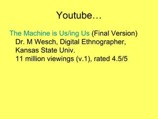 Youtube… The Machine is Us/ ing  Us  (Final Version) Dr. M Wesch, Digital Ethnographer,  Kansas State Univ. 11 million viewings (v.1), rated 4.5/5 