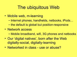 The ubiquitous Web Mobile web, m-learning Internet phones, handhelds, netbooks, iPods… the default is global but position-responsive Network access Mobile broadband, wifi, 3G phones and netbooks Our ‘digital natives’, born after the Web digitally-social, digitally-learning Networked in class - use or abuse? 