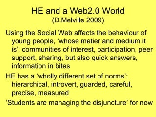 HE and a Web2.0 World (D.Melville 2009) Using the Social Web affects the behaviour of young people, ‘whose metier and medium it is’: communities of interest, participation, peer support, sharing, but also quick answers, information in bites HE has a ‘wholly different set of norms’: hierarchical, introvert, guarded, careful, precise, measured ‘Students are managing the disjuncture’ for now 