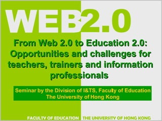 From Web 2.0 to Education 2.0: Opportunities and challenges for teachers, trainers and information professionals  Seminar by the Division of I&TS, Faculty of Education The University of Hong Kong 